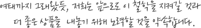여태까지 그래왔듯, 저희는 앞으로도 이 철학을 지켜갈 것과 더 좋은 상품을  내놓기 위해 노력할 것을 약속합니다.